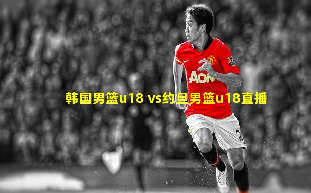 韩国男篮u18 vs约旦男篮u18直播